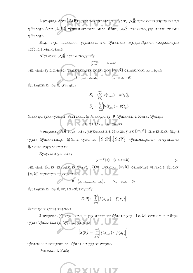 1-таъриф. Агар  ) ( L тўплам чегараланган бўлса, BA  эгри чизиқ узун лик ка эга дейилади. Агар  ) ( L тўплам чегараланмаган бўлса, BA  эгри чизиқ узун ликка эга эмас дейилади. Энди эгри чизиқнинг узунликка эга бўлишини ифо да лай ди ган теоремаларни исботсиз келтирамиз. Айтайлик, BA  эгри чизиқ ушбу ) ( )(),(     t tyy txx тенгламалар системаси билан аниқланган бўлсин. ] , [   сегмент нинг ихтиё рий   ) , ( , ,.., 0 1 1 0       n n n t t t t t t бўлаклашини олиб , қуйидаги             1 0 1 2 1 0 1 1 ) ( ) ( ,) ( ) ( n k k k n k k k t y t y S t x t x S йиғиндиларни тузамиз. Равшанки, бу йиғиндилар  бўлаклашга боғлиқ бўлади: )( ),( 2 2 1 1     S S S S 1-теорема. BA  эгри чизиқ узунликка эга бўлиши учун ] , [   сег мент нинг барча турли бўлаклашлари бўйича тузилган   ) ( ,) ( 2 1   S S тўп лам ларнинг чегера ланган бўлиши зарур ва етар ли. Xусусан эгри чизиқ ) ( ) ( b x a x f y    (4) тенглама билан аниқланган бўлиб, ) (x f функция ] , [ b a сeгментда узлуксиз бўлсин. ] , [ b a сегментнинг ихти ё рий   ) , ( , , ,..., , 0 1 1 0 b x a x x x x x n n n     бўлаклашини олиб , унга нисбтан ушбу       1 0 1 ) ( ) ( ) (n k kk x f x f S йиғиндини ҳосил қиламиз. 2-теорема . (4) эгри чизиқни узунликка эга бўлиши учун ] , [ b a сег мент нинг барча турли бўлаклашлари бўйича тузилган            1 0 1 ) ( ) ( ) ( n k k k x f x f S тўпламнинг чегараланган бўлиши зарур ва етарли. 1-мисол . 1. Ушбу 