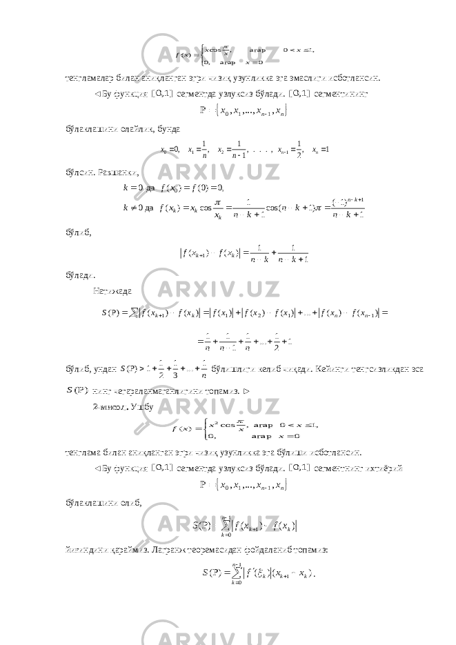        0 агар ,0 ,1 0 агар , cos ) ( x x x x x f тенгламалар билан аниқланган эгри чизиқ узунликка эга эмас ли ги исбот лан син. ◄Бу функция ]1,0[ сегментда узлуксиз бўлади. ]1,0[ сегмен ти нинг  n n x x x x , ,..., , 1 1 0    б ўлак лашини олайлик , б унда 1 ,2 1 ,...,1 1 ,1 ,0 1 2 1 0        n n x x n x n x x бўлсин. Равшанки , 1 )1 ( )1 cos(1 1 cos ) ( дa0 ,0 )0( ) ( да 0 1 0                k n k n k n x x x f k f x f k kn k k k   бўлиб, 1 1 1 ) ( ) ( 1        k n k n x f x f k k бўлади. Натижада             ) ( ) ( ... ) ( ) ( ) ( ) ( ) ( )P( 1 1 2 1 1 n n k k x f x f x f x f x f x f x f S 1 2 1 ... 1 1 1 1        n n n бўлиб, ундан n S 1 ... 3 1 2 1 1 ) (       бўлишлиги келиб чиқади. Кейинги тенг сиз ликда н эса ) ( S нинг чегараланмаганлигини то па миз. ► 2-мисол. Ушбу        0 агар ,0 ,1 0 агар, cos ) ( 2 x x x x x f  тенглама билан аниқланган эгри чизиқ узунликка эга бўлиши исбот лансин. ◄Бу функция ]1,0[ сегментда узлуксиз бўлади. ]1,0[ сегмент нинг ихтиёрий  n n x x x x , ,..., , 1 1 0    бўлаклашини олиб,       1 0 1 ) ( ) ( ) (n k kk x f x f S йиғиндини қараймиз. Лагранж теоремасидан фойдаланиб топамиз:         1 0 1 ) () ( ) ( n k k k k x x f S  . 