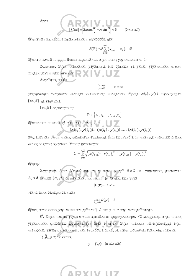 Агар )1 0( 6 sin cos 2 ) (       x x x x x f    бўлишини эътиборга олсак кейинги мунособатдан         1 0 1 6 ) ( 6 ) ( n k k k x x S бўлиши келиб чиқади. Демак қаралаётган эгри чизиқ узунликка эга. ► Эслатма. Эгри чизиқнинг узунликка эга бўлиши ва унинг узун лигини лимит орқали таърифлаш мумкин. Айтайлик, ушбу ) ( )(),(     t tyy txx тенгламалар сис т емаси Ж о рдан чизиғининг ифодасини, бунда ) ( ), ( t y t x функциялар ] , [   да узлуксиз. ] , [   сегм е нтнинг  n n t t t t , ,..., , 1 1 0    бўлаклашини олиб, сўнгра эгри чизиқнинг )) ( ), ( ( ..., )), ( ), ( ( )), ( ), ( ( 1 1 0 0 n n t y t x t y t x t y t x нуқталарини тўғри чизиқ кесмалари ёрдамида бирлаштириб эгри чи зиқ қа чизилган синиқ чизиқни ҳосил қиламиз. Унинг пери метри          1 0 2 1 2 1 )] ( ) ( [ )] ( ) ( [ n k k k k k t y t y t x t x L бўлади. 2-таъриф. Агар 0   олинганда ҳам шундай 0  сон топилсаки, диаметри   p бўлган ] , [   сегментнинг ихтиёрий  бўлаклаши учун    l L ) ( тенгсизлик бажарилса, яъни l p L p   ) ( lim 0  бўлса, эгри чизиқ узунликка эга дейилиб, l эса унинг узунлиги дейилади. 3 0 . Эгри чизиқ узунлигин и ҳисоблаш формулалари. 40-маъ ру зада эгри чизиқ узун ли гини ҳисоблаш формулалари баён этилган. Эгри чизиқли интегралларда эгри чизиқнинг узунлиги муҳимлигини эътиборга олиб, тегишли формула лар ни келтира миз. 1)   эгри чизиқ ) ( ) ( b x a x f y    