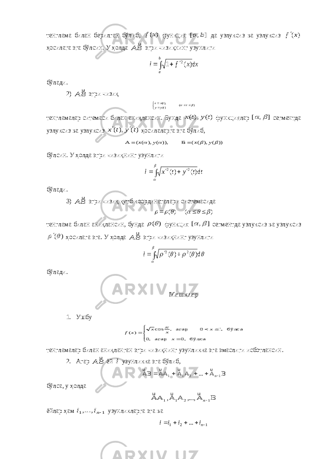 тенглама билан берилган бўлиб, ) (x f функция ] , [ b a да узлуксиз ва узлуксиз ) (x f ҳосилага эга бўлсин. У ҳолда BA  эгри чизиқнинг узунлиги     b a dxx f l ) ( 1 2 бўлади. 2) BA  эгри чизиқ ) ( )(),(     t ty y tx x тенгламалар ситемаси билан аниқлансин. Бунда ) ( ), ( t y t x функ циялар ] , [   сегментда узлуксиз ва узлуксиз )( ),( t y t x   ҳосила лар га эга бўлиб, )) ( ), ( ( )), ( ), ( (     y x y x     бўлсин. У ҳолда эгри чизи қ нинг узунлиги dtt y t x l        )( )( 2 2 бўлади. 3) BA  эгри чизиқ қутб координатал а ри системасида ) ( ) (          тенглама билан аниқлансин, бунда ) (  функция ] , [   сегментда узлук сиз ва узлуксиз ) (  ҳосилага эга. У ҳолда BA  эгри чизи қ нинг узунлиги        d l     ) ( ) ( 2 2 бўлади. Машқлар 1. Ушбу        бўлса ,0 агар ,0 бўлса ,1 0 агар , cos ) ( x x x x x f  тенгламалар билан аниқланган эгри чизиқнинг узунликка эга эмаслиги исботлансин. 2. Агар BA  ёй l узунликка эга бўлиб,         1 2 1 1 ... n     бўлса , у ҳолда 1   , 2 1  ,...,   1n  ёйлар ҳам 1 1,..., nl l узунликларга эга ва 121 ...     n l l l l 