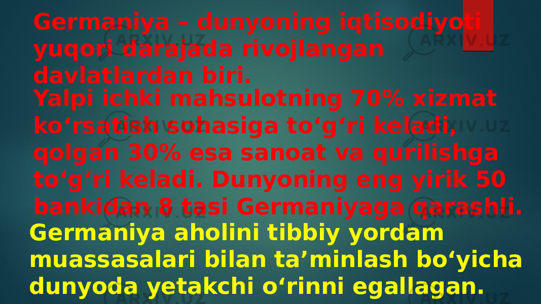 Germaniya – dunyoning iqtisodiyoti yuqori darajada rivojlangan davlatlardan biri. Yalpi ichki mahsulotning 70% xizmat koʻrsatish sohasiga toʻgʻri keladi, qolgan 30% esa sanoat va qurilishga toʻgʻri keladi. Dunyoning eng yirik 50 bankidan 8 tasi Germaniyaga qarashli. Germaniya aholini tibbiy yordam muassasalari bilan taʼminlash boʻyicha dunyoda yetakchi oʻrinni egallagan. 