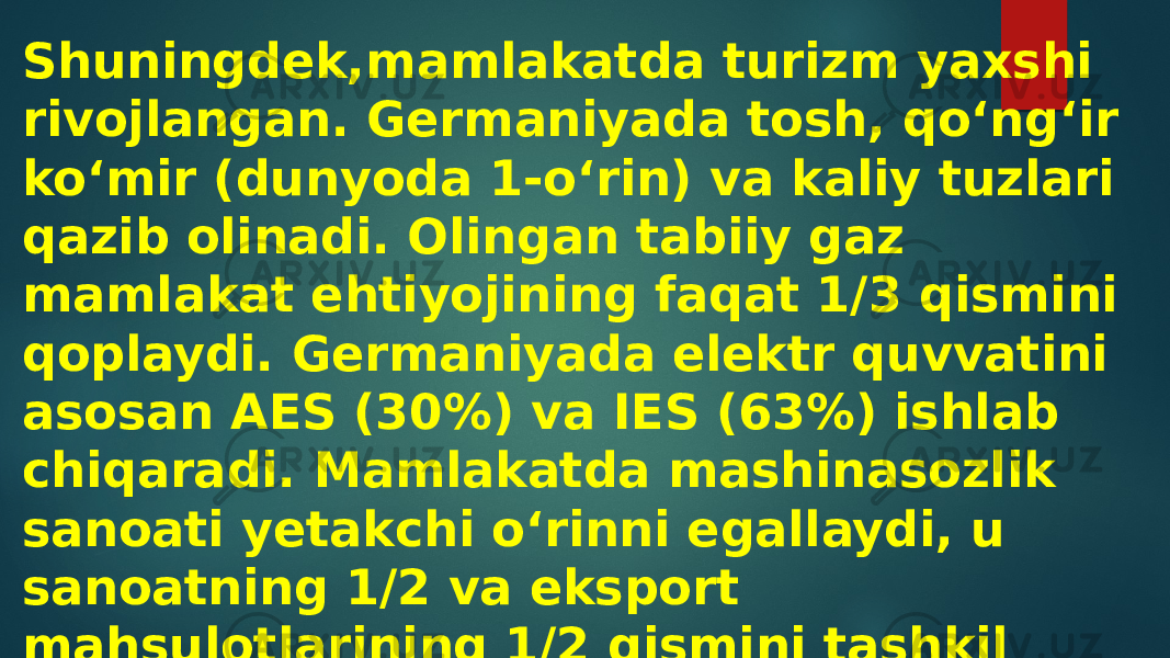 Shuningdek,mamlakatda turizm yaxshi rivojlangan. Germaniyada tosh, qoʻngʻir koʻmir (dunyoda 1-oʻrin) va kaliy tuzlari qazib olinadi. Olingan tabiiy gaz mamlakat ehtiyojining faqat 1/3 qismini qoplaydi. Germaniyada elektr quvvatini asosan AES (30%) va IES (63%) ishlab chiqaradi. Mamlakatda mashinasozlik sanoati yetakchi oʻrinni egallaydi, u sanoatning 1/2 va eksport mahsulotlarining 1/2 qismini tashkil qiladi. 