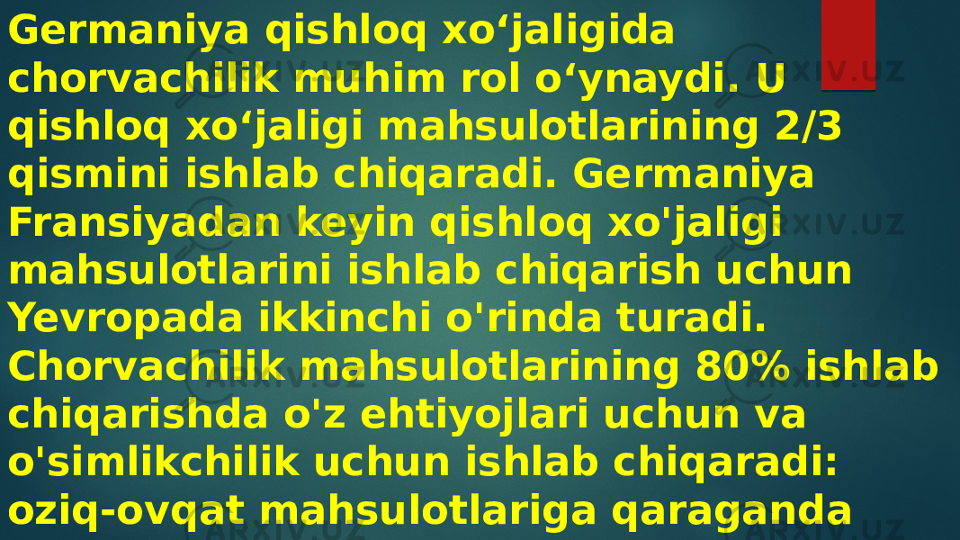 Germaniya qishloq xoʻjaligida chorvachilik muhim rol oʻynaydi. U qishloq xoʻjaligi mahsulotlarining 2/3 qismini ishlab chiqaradi. Germaniya Fransiyadan keyin qishloq xo&#39;jaligi mahsulotlarini ishlab chiqarish uchun Yevropada ikkinchi o&#39;rinda turadi. Chorvachilik mahsulotlarining 80% ishlab chiqarishda o&#39;z ehtiyojlari uchun va o&#39;simlikchilik uchun ishlab chiqaradi: oziq-ovqat mahsulotlariga qaraganda yem-xashak ekinlariga ko&#39;proq miqdorda ekin ajratiladi. 