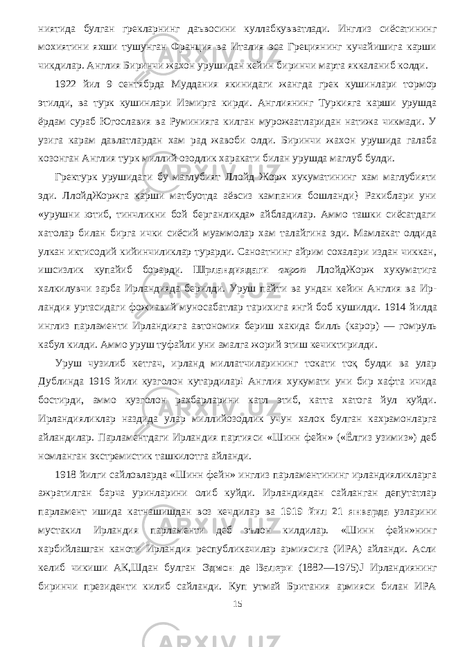 ниятида булган грекларнинг даъвосини куллабкувватлади. Инглиз сиёсатининг мохиятини яхши тушунган Франция ва Италия эса Грециянинг кучайишига карши чикдилар. Англия Биринчи жахон урушидан кейин биринчи марта яккаланиб колди. 1922 йил 9 сентябрда Муддания якинидаги жангда грек кушинлари тормор этилди, ва турк кушинлари Измирга кирди. Англиянинг Туркияга карши урушда ёрдам сураб Югославия ва Руминияга килган мурожаатларидан натижа чикмади. У узига карам давлатлардан хам рад жавоби олди. Биринчи жахон урушида галаба козонган Англия турк миллий озодлик харакати билан урушда маглуб булди. Гректурк урушидаги бу маглубият Ллойд Жорж хукуматининг хам маглубияти эди. ЛлойдЖоржга карши матбуотда аёвсиз кампания бошланди} Ракиблари уни «урушни ютиб, тинчликни бой берганликда» айбладилар. Аммо ташки сиёсатдаги хатолар билан бирга ички сиёсий муаммолар хам талайгина эди. Мамлакат олдида улкан иктисодий кийинчиликлар турарди. Саноатнинг айрим сохалари издан чиккан, ишсизлик купайиб борарди. Шрландиядаги ахроп ЛлойдЖорж хукуматига халкилувчи зарба Ирландияда берилди. Уруш пайти ва ундан кейин Англия ва Ир - ландия уртасидаги фожиавий муносабатлар тарихига янгй боб кушилди. 1914 йилда инглиз парламенти Ирландияга автономия бериш хакида билль (карор) — гомруль кабул килди. Аммо уруш туфайли уни амалга жорий этиш кечиктирилди. Уруш чузилиб кетгач, ирланд миллатчиларининг токати тоқ булди ва улар Дублинда 1916 йили кузголон кутардилар! Англия хукумати уни бир хафта ичида бостирди, аммо кузголон рахбарларини катл этиб, катта хатога йул куйди. Ирландияликлар наздида улар мил лийозодлик учун халок булган кахрамонларга айландилар. Парламентдаги Ирландия партияси «Шинн фейн» («Ёлгиз узимиз») деб номланган экстремистик ташкилотга айланди. 1918 йилги сайловларда «Шинн фейн» инглиз парламентининг ирландияликларга ажратилган барча уринларини олиб куйди. Ирландиядан сайланган депутатлар парламент ишида катнашишдан воз кечдилар ва 1919 йил 21 январда узларини мустакил Ир ландия парламенти деб эълон килдилар. «Шинн фейн»нинг харбийлашган каноти Ирландия республикачилар армиясига (ИРА) айланди. Асли келиб чикиши АК,Шдан булган Эдмон де Валери (1882—1975) J Ирландиянинг биринчи президенти килиб сайланди. Куп утмай Британия армияси билан ИРА 15 