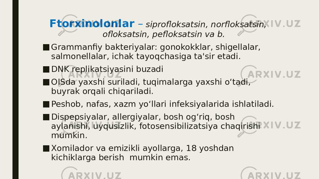 Ftorxinolonlar – siprofloksatsin, norfloksatsin, ofloksatsin, pefloksatsin va b. ■ Grammanfiy bakteriyalar: gonokokklar, shigellalar, salmonellalar, ichak tayoqchasiga ta&#39;sir etadi. ■ DNK replikatsiyasini buzadi ■ OISda yaxshi suriladi, tuqimalarga yaxshi o‘tadi, buyrak orqali chiqariladi. ■ Peshob, nafas, xazm yo‘llari infeksiyalarida ishlatiladi. ■ Dispepsiyalar, allergiyalar, bosh og‘riq, bosh aylanishi, uyqusizlik, fotosensibilizatsiya chaqirishi mumkin. ■ Xomilador va emizikli ayollarga, 18 yoshdan kichiklarga berish mumkin emas. 