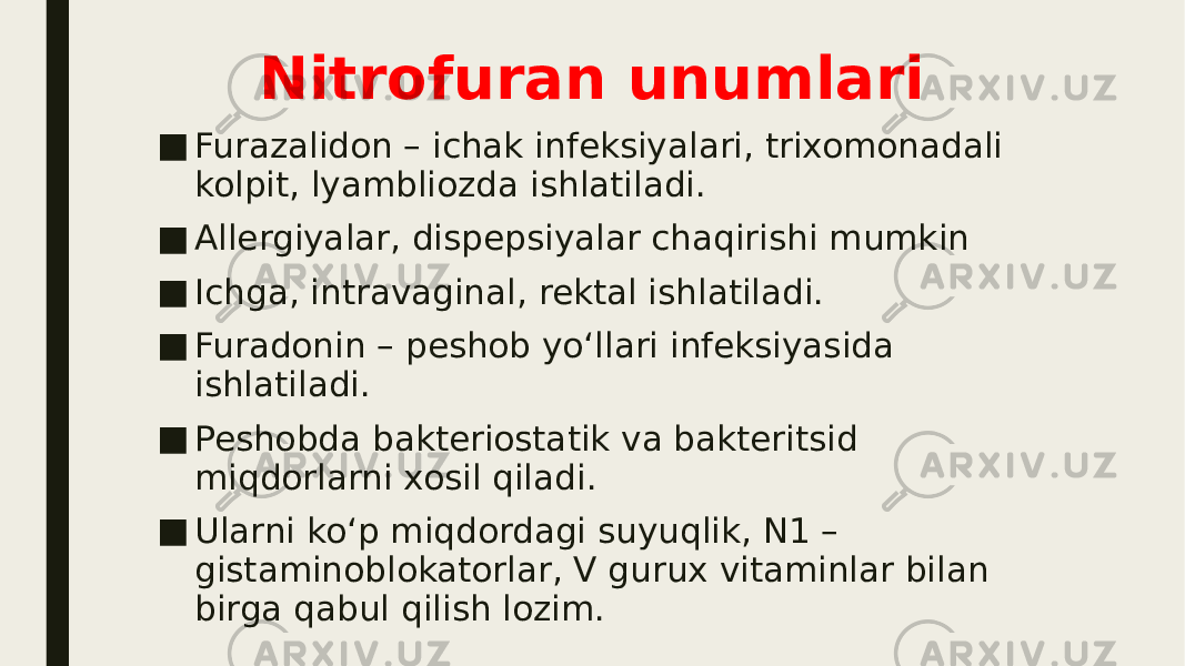 Nitrofuran unumlari ■ Furazalidon – ichak infeksiyalari, trixomonadali kolpit, lyambliozda ishlatiladi. ■ Allergiyalar, dispepsiyalar chaqirishi mumkin ■ Ichga, intravaginal, rektal ishlatiladi. ■ Furadonin – peshob yo‘llari infeksiyasida ishlatiladi. ■ Peshobda bakteriostatik va bakteritsid miqdorlarni xosil qiladi. ■ Ularni ko‘p miqdordagi suyuqlik, N1 – gistaminoblokatorlar, V gurux vitaminlar bilan birga qabul qilish lozim. 