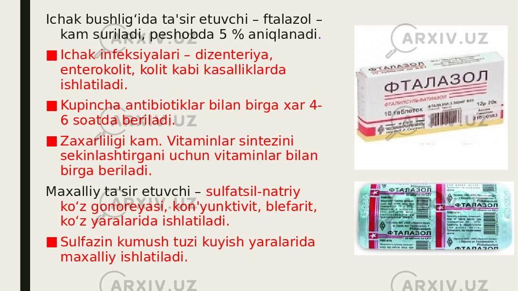 Ichak bushlig‘ida ta&#39;sir etuvchi – ftalazol – kam suriladi, peshobda 5 % aniqlanadi . ■ Ichak infeksiyalari – dizenteriya, enterokolit, kolit kabi kasalliklarda ishlatiladi. ■ Kupincha antibiotiklar bilan birga xar 4- 6 soatda beriladi. ■ Zaxarliligi kam. Vitaminlar sintezini sekinlashtirgani uchun vitaminlar bilan birga beriladi. Maxalliy ta&#39;sir etuvchi – sulfatsil-natriy ko‘z gonoreyasi, kon&#39;yunktivit, blefarit, ko‘z yaralarida ishlatiladi. ■ Sulfazin kumush tuzi kuyish yaralarida maxalliy ishlatiladi. 