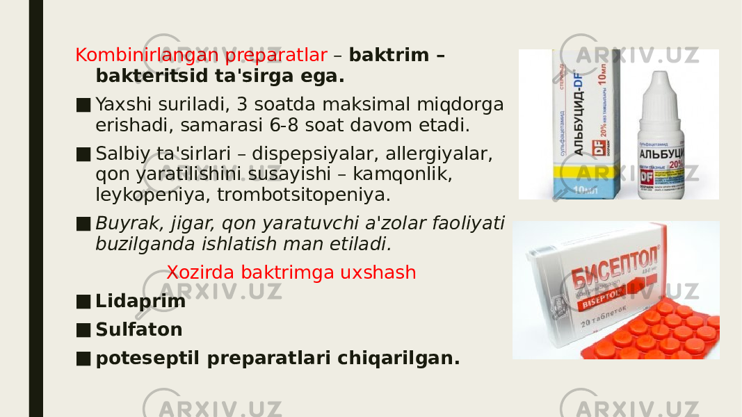 Kombinirlangan preparatlar – baktrim – bakteritsid ta&#39;sirga ega. ■ Yaxshi suriladi, 3 soatda maksimal miqdorga erishadi, samarasi 6-8 soat davom etadi. ■ Salbiy ta&#39;sirlari – dispepsiyalar, allergiyalar, qon yaratilishini susayishi – kamqonlik, leykopeniya, trombotsitopeniya. ■ Buyrak, jigar, qon yaratuvchi a&#39;zolar faoliyati buzilganda ishlatish man etiladi. Xozirda baktrimga uxshash ■ Lidaprim ■ Sulfaton ■ poteseptil preparatlari chiqarilgan. 