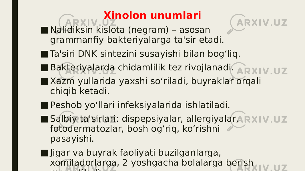 Xinolon unumlari ■ Nalidiksin kislota (negram) – asosan grammanfiy bakteriyalarga ta&#39;sir etadi. ■ Ta&#39;siri DNK sintezini susayishi bilan bog‘liq. ■ Bakteriyalarda chidamlilik tez rivojlanadi. ■ Xazm yullarida yaxshi so‘riladi, buyraklar orqali chiqib ketadi. ■ Peshob yo‘llari infeksiyalarida ishlatiladi. ■ Salbiy ta&#39;sirlari: dispepsiyalar, allergiyalar, fotodermatozlar, bosh og‘riq, ko‘rishni pasayishi. ■ Jigar va buyrak faoliyati buzilganlarga, xomiladorlarga, 2 yoshgacha bolalarga berish man etiladi. 