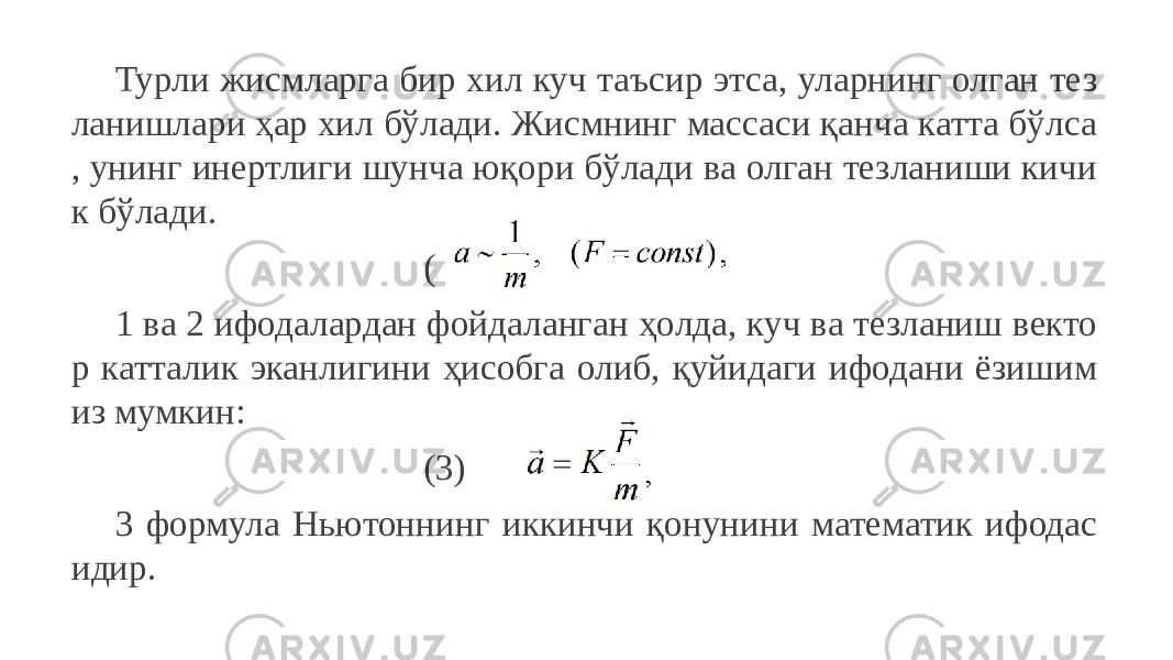 Турли жисмларга бир хил куч таъсир этса, уларнинг олган тез ланишлари ҳар хил бўлади. Жисмнинг массаси қанча катта бўлса , унинг инертлиги шунча юқори бўлади ва олган тезланиши кичи к бўлади. (2) 1 ва 2 ифодалардан фойдаланган ҳолда, куч ва тезланиш векто р катталик эканлигини ҳисобга олиб, қуйидаги ифодани ёзишим из мумкин: (3) 3 формула Ньютоннинг иккинчи қонунини математик ифодас идир. 