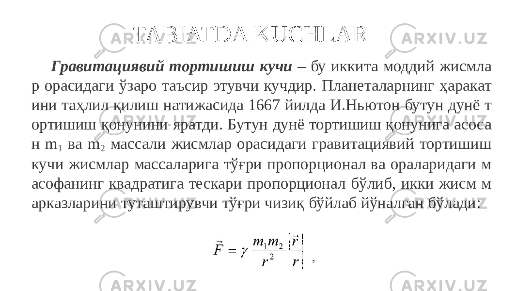 TABIATDA KUCHLAR Гравитациявий тортишиш кучи – бу иккита моддий жисмла р орасидаги ўзаро таъсир этувчи кучдир. Планеталарнинг ҳаракат ини таҳлил қилиш натижасида 1667 йилда И.Ньютон бутун дунё т ортишиш қонунини яратди. Бутун дунё тортишиш қонунига асоса н m 1 ва m 2 массали жисмлар орасидаги гравитациявий тортишиш кучи жисмлар массаларига тўғри пропорционал ва ораларидаги м асофанинг квадратига тескари пропорционал бўлиб, икки жисм м арказларини туташтирувчи тўғри чизиқ бўйлаб йўналган бўлади: 