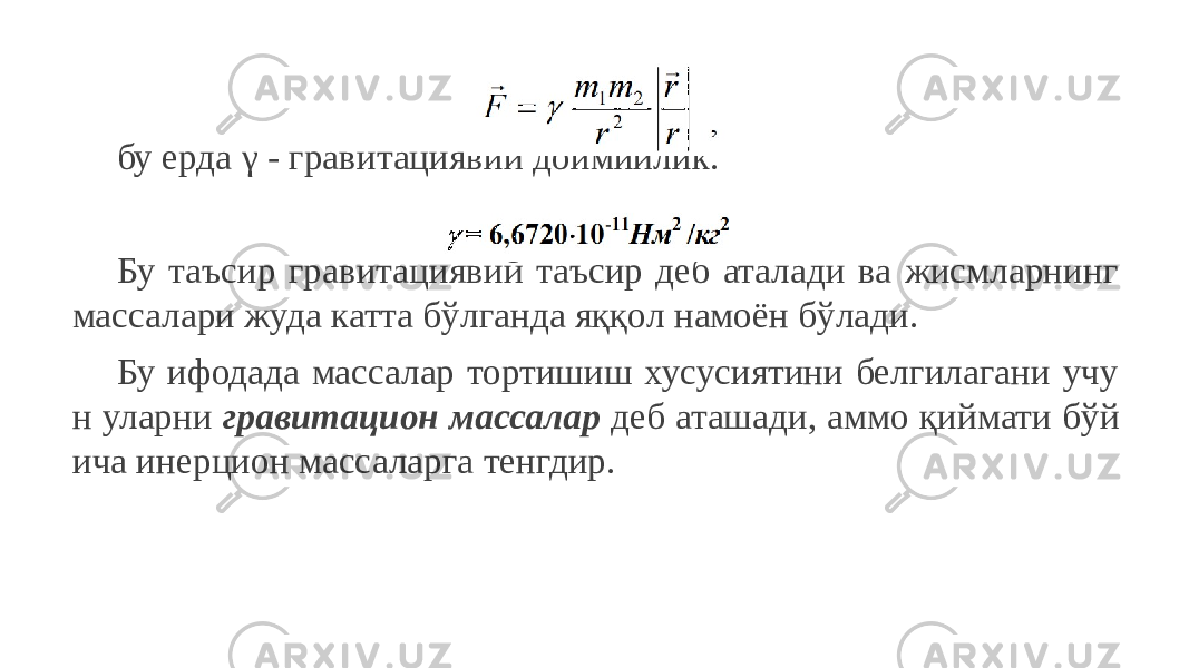 бу ерда γ - гравитациявий доимийлик. Бу таъсир гравитациявий таъсир деб аталади ва жисмларнинг массалари жуда катта бўлганда яққол намоён бўлади. Бу ифодада массалар тортишиш хусусиятини белгилагани учу н уларни гравитацион массалар деб аташади, аммо қиймати бўй ича инерцион массаларга тенгдир. 