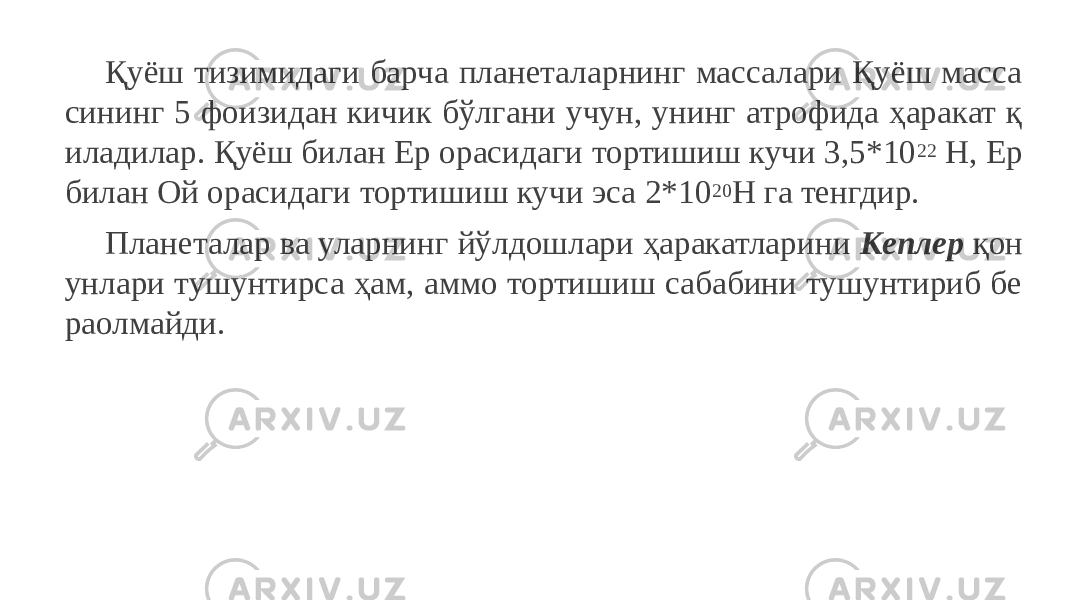 Қуёш тизимидаги барча планеталарнинг массалари Қуёш масса сининг 5 фоизидан кичик бўлгани учун, унинг атрофида ҳаракат қ иладилар. Қуёш билан Ер орасидаги тортишиш кучи 3,5*10 22 Н, Ер билан Ой орасидаги тортишиш кучи эса 2*10 20 Н га тенгдир. Планеталар ва уларнинг йўлдошлари ҳаракатларини Кеплер қон унлари тушунтирса ҳам, аммо тортишиш сабабини тушунтириб бе раолмайди. 