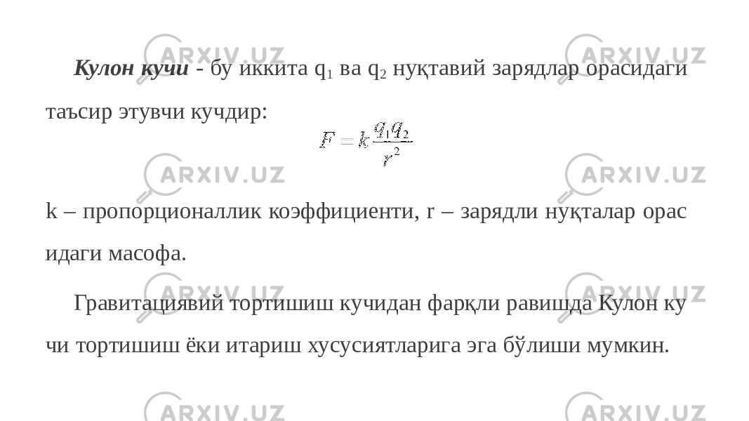 Кулон кучи - бу иккита q 1 ва q 2 нуқтавий зарядлар орасидаги таъсир этувчи кучдир: k – пропорционаллик коэффициенти, r – зарядли нуқталар орас идаги масофа. Гравитациявий тортишиш кучидан фарқли равишда Кулон ку чи тортишиш ёки итариш хусусиятларига эга бўлиши мумкин. 