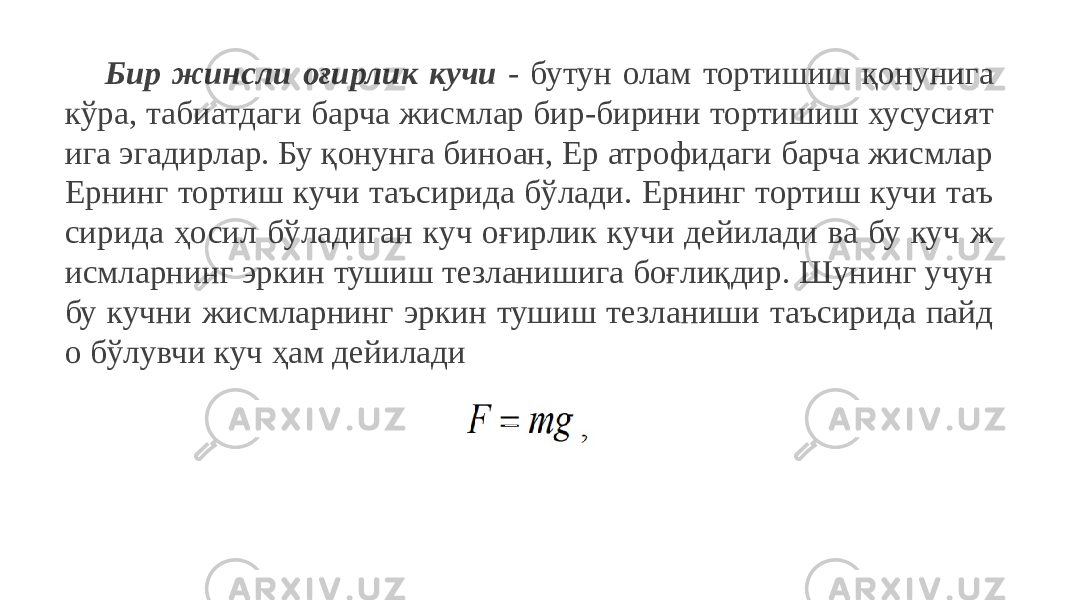 Бир жинсли оғирлик кучи - бутун олам тортишиш қонунига кўра, табиатдаги барча жисмлар бир-бирини тортишиш хусусият ига эгадирлар. Бу қонунга биноан, Ер атрофидаги барча жисмлар Ернинг тортиш кучи таъсирида бўлади. Ернинг тортиш кучи таъ сирида ҳосил бўладиган куч оғирлик кучи дейилади ва бу куч ж исмларнинг эркин тушиш тезланишига боғлиқдир. Шунинг учун бу кучни жисмларнинг эркин тушиш тезланиши таъсирида пайд о бўлувчи куч ҳам дейилади 