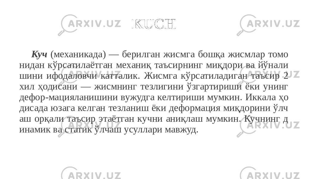 KUCH Куч (механикада) — берилган жисмга бошқа жисмлар томо нидан кўрсатилаётган механиқ таъсирнинг миқдори ва йўнали шини ифодаловчи катталик. Жисмга кўрсатиладиган таъсир 2 хил ҳодисани — жисмнинг тезлигини ўзгартириши ёки унинг дефор-мацияланишини вужудга келтириши мумкин. Иккала ҳо дисада юзага келган тезланиш ёки деформация миқдорини ўлч аш орқали таъсир этаётган кучни аниқлаш мумкин. Кучнинг д инамик ва статик ўлчаш усуллари мавжуд. 