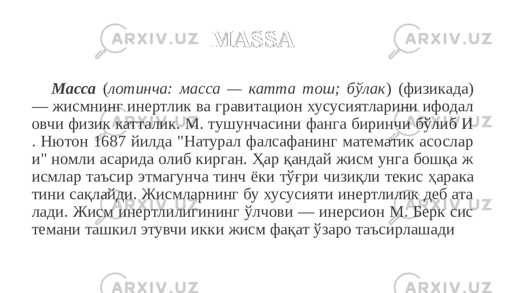 MASSA Масса ( лотинча: масса — катта тош; бўлак ) (физикада) — жисмнинг инертлик ва гравитацион хусусиятларини ифодал овчи физик катталик. М. тушунчасини фанга биринчи бўлиб И . Нютон 1687 йилда &#34;Натурал фалсафанинг математик асослар и&#34; номли асарида олиб кирган. Ҳар қандай жисм унга бошқа ж исмлар таъсир этмагунча тинч ёки тўғри чизиқли текис ҳарака тини сақлайди. Жисмларнинг бу хусусияти инертлилик деб ата лади. Жисм инертлилигининг ўлчови — инерсион М. Берк сис темани ташкил этувчи икки жисм фақат ўзаро таъсирлашади 