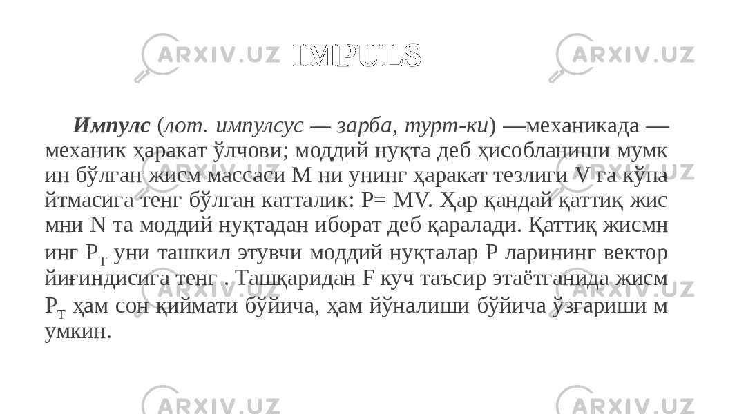 IMPULS Импулс ( лот. импулсус — зарба, турт-ки ) —механикада — механик ҳаракат ўлчови; моддий нуқта деб ҳисобланиши мумк ин бўлган жисм массаси M ни унинг ҳаракат тезлиги V га кўпа йтмасига тенг бўлган катталик: Р= MV. Ҳар қандай қаттиқ жис мни N та моддий нуқтадан иборат деб қаралади. Қаттиқ жисмн инг P T уни ташкил этувчи моддий нуқталар P ларининг вектор йиғиндисига тенг . Ташқаридан F куч таъсир этаётганида жисм P T ҳам сон қиймати бўйича, ҳам йўналиши бўйича ўзгариши м умкин. 