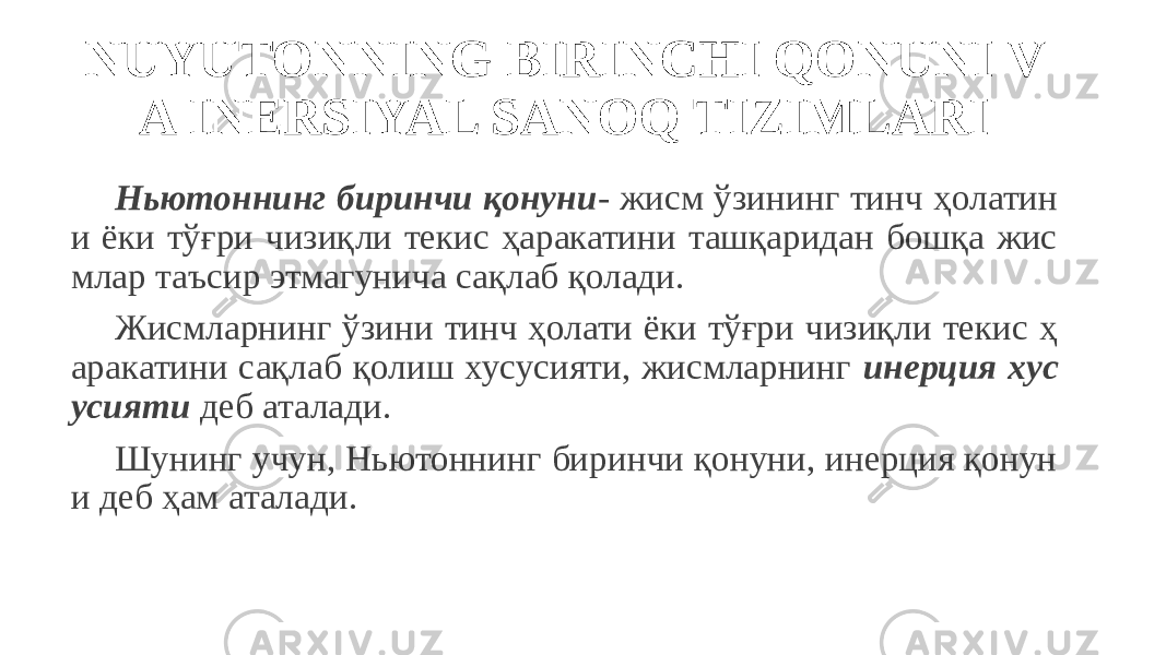 NUYUTONNING BIRINCHI QONUNI V A INERSIYAL SANOQ TIZIMLARI Ньютоннинг биринчи қонуни - жисм ўзининг тинч ҳолатин и ёки тўғри чизиқли текис ҳаракатини ташқаридан бошқа жис млар таъсир этмагунича сақлаб қолади. Жисмларнинг ўзини тинч ҳолати ёки тўғри чизиқли текис ҳ аракатини сақлаб қолиш хусусияти, жисмларнинг инерция хус усияти деб аталади. Шунинг учун, Ньютоннинг биринчи қонуни, инерция қонун и деб ҳам аталади. 