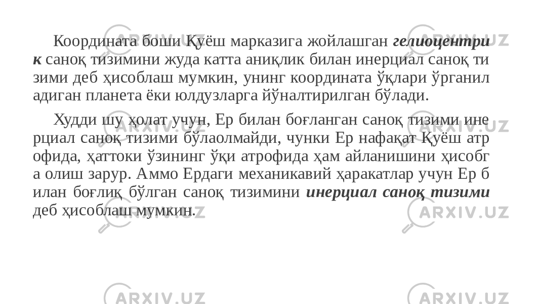 Координата боши Қуёш марказига жойлашган гелиоцентри к саноқ тизимини жуда катта аниқлик билан инерциал саноқ ти зими деб ҳисоблаш мумкин, унинг координата ўқлари ўрганил адиган планета ёки юлдузларга йўналтирилган бўлади. Худди шу ҳолат учун, Ер билан боғланган саноқ тизими ине рциал саноқ тизими бўлаолмайди, чунки Ер нафақат Қуёш атр офида, ҳаттоки ўзининг ўқи атрофида ҳам айланишини ҳисобг а олиш зарур. Аммо Ердаги механикавий ҳаракатлар учун Ер б илан боғлиқ бўлган саноқ тизимини инерциал саноқ тизими деб ҳисоблаш мумкин. 