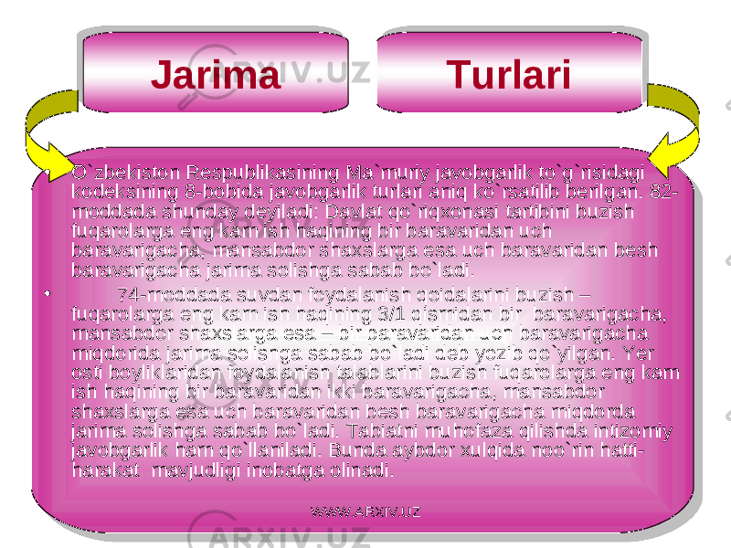 Jarima Turlari • O`zbekiston Respublikasining Ma`muriy javobgarlik to`g`risidagi kodeksining 8-bobida javobgarlik turlari aniq ko`rsatilib berilgan. 82- moddada shunday deyiladi: Davlat qo`riq x onasi tartibini buzish fuqarolarga eng kam ish haqining bir baravaridan u c h baravariga c ha, mansabdor shaxslarga esa u c h baravaridan besh baravariga c ha jarima solishga sabab bo`ladi. • 74-moddada suvdan foydalanish qoidalarini buzish – fuqarolarga eng kam ish haqining 3/1 qismidan bir baravarigacha, mansabdor sha x slarga esa – bir baravaridan u c h baravarigacha miqdorida jarima solishga sabab bo`ladi deb yozib qo`yilgan. Ye r osti boyliklaridan foydalanish talablarini buzish fuqarolarga eng kam ish haqining bir baravaridan ikki baravarigacha, mansabdor sha x slarga esa uch baravaridan besh baravarigacha miqdorda jarima solishga sabab bo`ladi. Tabiatni muhofaza qilishda intizomiy javobgarlik ham qo`llaniladi. Bunda aybdor x ulqida noo`rin hatti- harakat mavjudligi inobatga olinadi. WWW.ARXIV.UZ01 06 