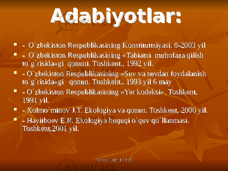  - O`zbekiston Respublikasining Konstitut- O`zbekiston Respublikasining Konstitut tsts iyasi. 8-2003 yiliyasi. 8-2003 yil  - O`zbekiston Respublikasining «Tabiatni muhofaza qilish - O`zbekiston Respublikasining «Tabiatni muhofaza qilish to`g`risida»gi qonuni. Tto`g`risida»gi qonuni. T oshkentoshkent .. , , 1992 yil.1992 yil.  - O`zbekiston Respublikasining «Suv va suvdan foydalanish - O`zbekiston Respublikasining «Suv va suvdan foydalanish to`g`risida»gi qonun. Tto`g`risida»gi qonun. T oshkehtoshkeht .. , , 1993 yil 6 may1993 yil 6 may  - - O`zbekiston Respublikasining «O`zbekiston Respublikasining « YeYe r kodeksi». Toshkent, r kodeksi». Toshkent, 1991 yil.1991 yil.  - - XX olmo`minov J.T. Ekologiya va qonun. Toshkent, 2000 yil.olmo`minov J.T. Ekologiya va qonun. Toshkent, 2000 yil.  - Ha- Ha yityit boev E.R. Ekologiya huquqi o`quv qo`llanmasi. boev E.R. Ekologiya huquqi o`quv qo`llanmasi. Toshkent,2001 yil.Toshkent,2001 yil. Adabiyotlar:Adabiyotlar: WWW.ARXIV.UZWWW.ARXIV.UZ 