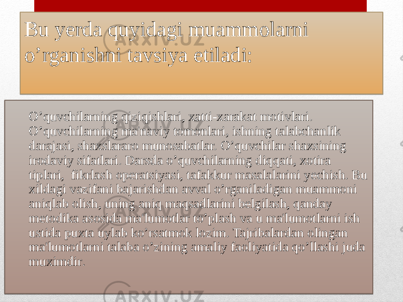 Bu yerda quyidagi muammolarni o’rganishni tavsiya etiladi: O’quvchilarning qiziqishlari, xatti-xarakat motivlari. O’quvchilarning ma&#39;naviy tomonlari, ishning talabchanlik darajasi, shaxslararo munosabatlar. O’quvchilar shaxsining irodaviy sifatlari. Darsda o’quvchilarning diqqati, xotira tiplari, fikrlash operatsiyasi, tafakkur masalalarini yechish. Bu xildagi vazifani bajarishdan avval o’rganiladigan muammoni aniqlab olish, uning aniq maqsadlarini belgilash, qanday metodika asosida ma&#39;lumotlar to’plash va u ma&#39;lumotlarni ish ustida puxta uylab ko’rsatmok lozim. Tajribalardan olingan ma&#39;lumotlarni talaba o’zining amaliy faoliyatida qo’llashi juda muximdir .2E14030B1216 0823 27 27 0D0C 06 0F 0706 0C 13 1405 13 13 02 