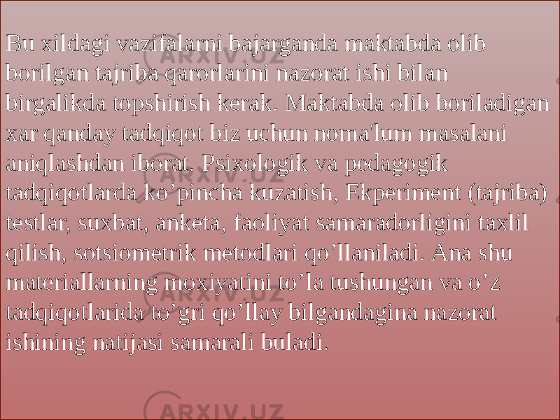 Bu xildagi vazifalarni bajarganda maktabda olib borilgan tajriba qarorlarini nazorat ishi bilan birgalikda topshirish kerak. Maktabda olib boriladigan xar qanday tadqiqot biz uchun noma&#39;lum masalani aniqlashdan iborat. Psixologik va pedagogik tadqiqotlarda ko’pincha kuzatish, Ekperiment (tajriba) testlar, suxbat, anketa, faoliyat samaradorligini taxlil qilish, sotsiometrik metodlari qo’llaniladi. Ana shu materiallarning moxiyatini to’la tushungan va o’z tadqiqotlarida to’gri qo’llay bilgandagina nazorat ishining natijasi samarali buladi.2E 1D 1D 07 0C 0F0C 0F12 15 13 0F0C 0605 