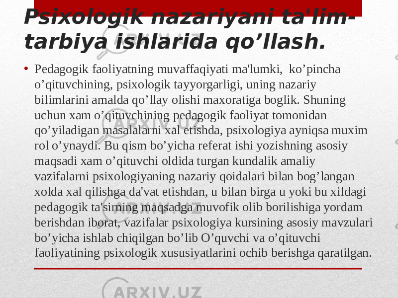 Psixologik nazariyani ta&#39;lim- tarbiya ishlarida qo’llash. • Pedagogik faoliyatning muvaffaqiyati ma&#39;lumki, ko’pincha o’qituvchining, psixologik tayyorgarligi, uning nazariy bilimlarini amalda qo’llay olishi maxoratiga boglik. Shuning uchun xam o’qituvchining pedagogik faoliyat tomonidan qo’yiladigan masalalarni xal etishda, psixologiya ayniqsa muxim rol o’ynaydi. Bu qism bo’yicha referat ishi yozishning asosiy maqsadi xam o’qituvchi oldida turgan kundalik amaliy vazifalarni psixologiyaning nazariy qoidalari bilan bog’langan xolda xal qilishga da&#39;vat etishdan, u bilan birga u yoki bu xildagi pedagogik ta&#39;sirning maqsadga muvofik olib borilishiga yordam berishdan iborat, vazifalar psixologiya kursining asosiy mavzulari bo’yicha ishlab chiqilgan bo’lib O’quvchi va o’qituvchi faoliyatining psixologik xususiyatlarini ochib berishga qaratilgan. 