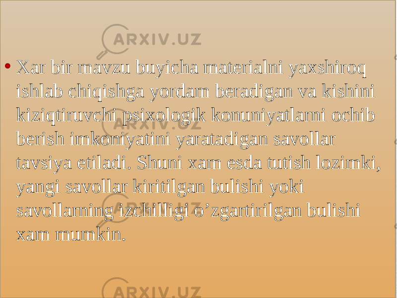 • Xar bir mavzu buyicha materialni yaxshiroq ishlab chiqishga yordam beradigan va kishini kiziqtiruvchi psixologik konuniyatlarni ochib berish imkoniyatini yaratadigan savollar tavsiya etiladi. Shuni xam esda tutish lozimki, yangi savollar kiritilgan bulishi yoki savollarning izchilligi o’zgartirilgan bulishi xam mumkin.01 38 060510090C 11061F 1D1216060510030613 0F0C 0B0C0E0A06 05 070C13 