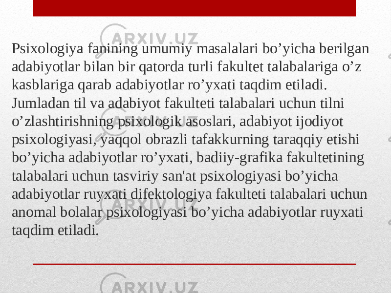 Psixologiya fanining umumiy masalalari bo’yicha berilgan adabiyotlar bilan bir qatorda turli fakultet talabalariga o’z kasblariga qarab adabiyotlar ro’yxati taqdim etiladi. Jumladan til va adabiyot fakulteti talabalari uchun tilni o’zlashtirishning psixologik asoslari, adabiyot ijodiyot psixologiyasi, yaqqol obrazli tafakkurning taraqqiy etishi bo’yicha adabiyotlar ro’yxati, badiiy-grafika fakultetining talabalari uchun tasviriy san&#39;at psixologiyasi bo’yicha adabiyotlar ruyxati difektologiya fakulteti talabalari uchun anomal bolalar psixologiyasi bo’yicha adabiyotlar ruyxati taqdim etiladi. 