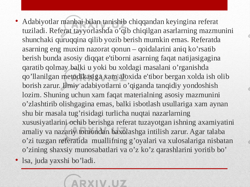 • Adabiyotlar manbai bilan tanishib chiqqandan keyingina referat tuziladi. Referat tayyorlashda o’qib chiqilgan asarlarning mazmunini shunchaki quruqqina qilib yozib berish mumkin emas. Referatda asarning eng muxim nazorat qonun – qoidalarini aniq ko’rsatib berish bunda asosiy diqqat e&#39;tiborni asarning faqat natijasigagina qaratib qolmay balki u yoki bu xoldagi masalani o’rganishda qo’llanilgan metodikasiga xam aloxida e&#39;tibor bergan xolda ish olib borish zarur. Ilmiy adabiyotlarni o’qiganda tanqidiy yondoshish lozim. Shuning uchun xam faqat materialning asosiy mazmunini o’zlashtirib olishgagina emas, balki isbotlash usullariga xam aynan shu bir masala tug’risidagi turlicha nuqtai nazarlarning xususiyatlarini ochib berishga referat tuzayotgan ishning axamiyatini amaliy va nazariy tomondan baxolashga intilish zarur. Agar talaba o’zi tuzgan referatida muallifning g’oyalari va xulosalariga nisbatan o’zining shaxsiy munosabatlari va o’z ko’z qarashlarini yoritib bo’ • lsa, juda yaxshi bo’ladi. 