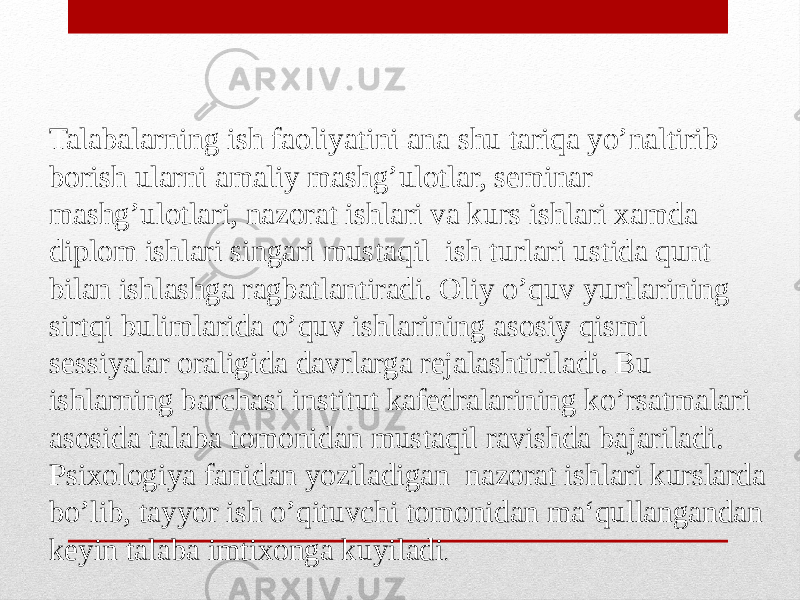 Talabalarning ish faoliyatini ana shu tariqa yo’naltirib borish ularni amaliy mashg’ulotlar, seminar mashg’ulotlari, nazorat ishlari va kurs ishlari xamda diplom ishlari singari mustaqil ish turlari ustida qunt bilan ishlashga ragbatlantiradi. Oliy o’quv yurtlarining sirtqi bulimlarida o’quv ishlarining asosiy qismi sessiyalar oraligida davrlarga rejalashtiriladi. Bu ishlarning barchasi institut kafedralarining ko’rsatmalari asosida talaba tomonidan mustaqil ravishda bajariladi. Psixologiya fanidan yoziladigan nazorat ishlari kurslarda bo’lib, tayyor ish o’qituvchi tomonidan ma‘qullangandan keyin talaba imtixonga kuyiladi . 