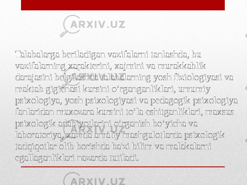 Talabalarga beriladigan vazifalarni tanlashda, bu vazifalarning xarakterini, xajmini va murakkablik darajasini belgilashda talabalarning yosh fiziologiyasi va maktab gigienasi kursini o’rganganliklari, umumiy psixologiya, yosh psixologiyasi va pedagogik psixologiya fanlaridan muxozara kursini to’la eshitganliklari, maxsus psixologik adabiyotlarini o’rganish bo’yicha va laboratoriya, xamda amaliy mashgulotlarda psixologik tadqiqotlar olib borishda ba&#39;zi bilim va malakalarni egallaganliklari nazarda tutiladi. 