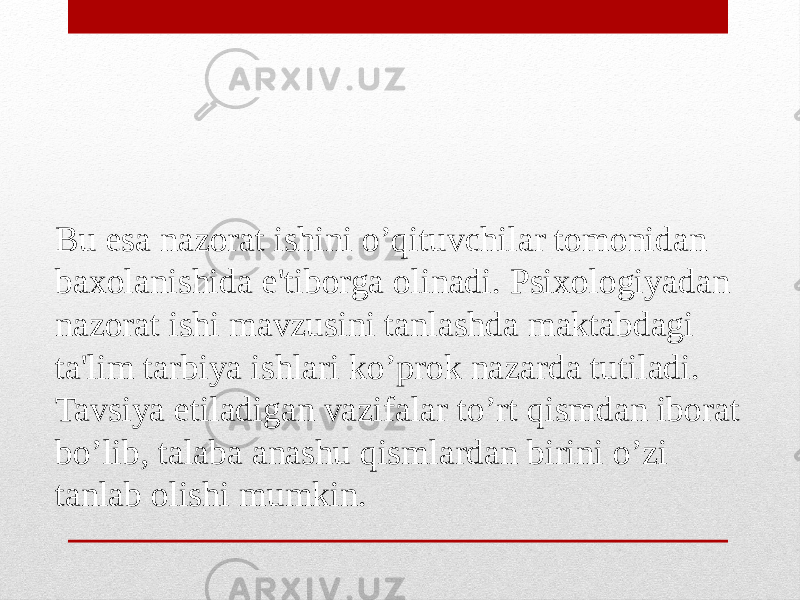 Bu esa nazorat ishini o’qituvchilar tomonidan baxolanishida e&#39;tiborga olinadi. Psixologiyadan nazorat ishi mavzusini tanlashda maktabdagi ta&#39;lim tarbiya ishlari ko’prok nazarda tutiladi. Tavsiya etiladigan vazifalar to’rt qismdan iborat bo’lib, talaba anashu qismlardan birini o’zi tanlab olishi mumkin. 