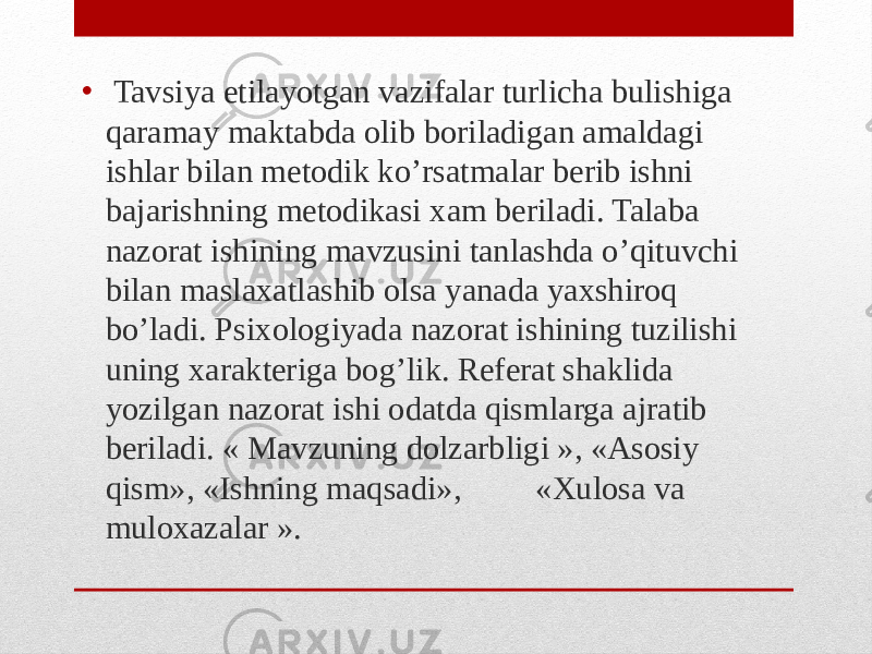 • Tavsiya etilayotgan vazifalar turlicha bulishiga qaramay maktabda olib boriladigan amaldagi ishlar bilan metodik ko’rsatmalar berib ishni bajarishning metodikasi xam beriladi. Talaba nazorat ishining mavzusini tanlashda o’qituvchi bilan maslaxatlashib olsa yanada yaxshiroq bo’ladi. Psixologiyada nazorat ishining tuzilishi uning xarakteriga bog’lik. Referat shaklida yozilgan nazorat ishi odatda qismlarga ajratib beriladi. « Mavzuning dolzarbligi », «Asosiy qism», «Ishning maqsadi», «Xulosa va muloxazalar ». 