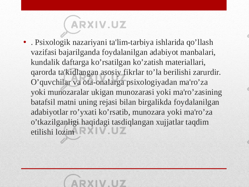 • . Psixologik nazariyani ta&#39;lim-tarbiya ishlarida qo’llash vazifasi bajarilganda foydalanilgan adabiyot manbalari, kundalik daftarga ko’rsatilgan ko’zatish materiallari, qarorda ta&#39;kidlangan asosiy fikrlar to’la berilishi zarurdir. O’quvchilar va ota-onalarga psixologiyadan ma&#39;ro’za yoki munozaralar ukigan munozarasi yoki ma&#39;ro’zasining batafsil matni uning rejasi bilan birgalikda foydalanilgan adabiyotlar ro’yxati ko’rsatib, munozara yoki ma&#39;ro’za o’tkazilganligi haqidagi tasdiqlangan xujjatlar taqdim etilishi lozim 