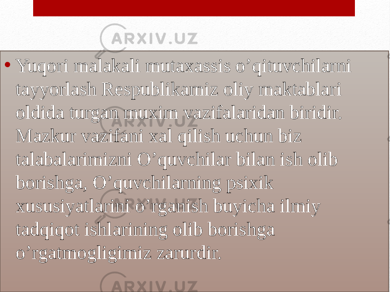 • Yuqori malakali mutaxassis o’qituvchilarni tayyorlash Respublikamiz oliy maktablari oldida turgan muxim vazifalaridan biridir. Mazkur vazifani xal qilish uchun biz talabalarimizni O’quvchilar bilan ish olib borishga, O’quvchilarning psixik xususiyatlarini o’rganish buyicha ilmiy tadqiqot ishlarining olib borishga o’rgatmogligimiz zarurdir.01 22 0F0C 08090D060D0C 18 0F0C 1D08160605100A0C28032723151424251006 071405 0F0C 082316 