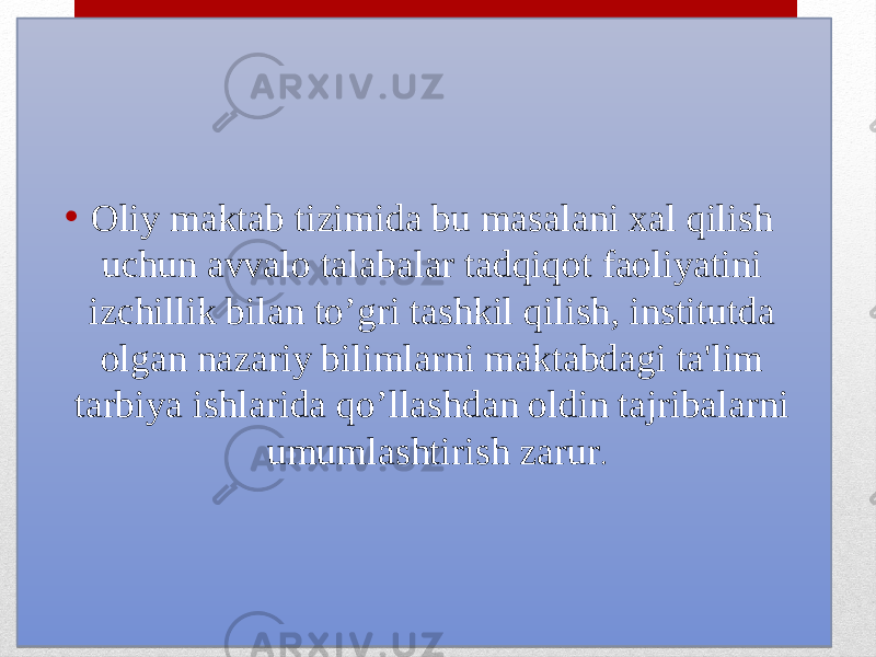 • Oliy maktab tizimida bu masalani xal qilish uchun avvalo talabalar tadqiqot faoliyatini izchillik bilan to’gri tashkil qilish, institutda olgan nazariy bilimlarni maktabdagi ta&#39;lim tarbiya ishlarida qo’llashdan oldin tajribalarni umumlashtirish zarur .01 27 14 061F 08 0F0C 14 02 