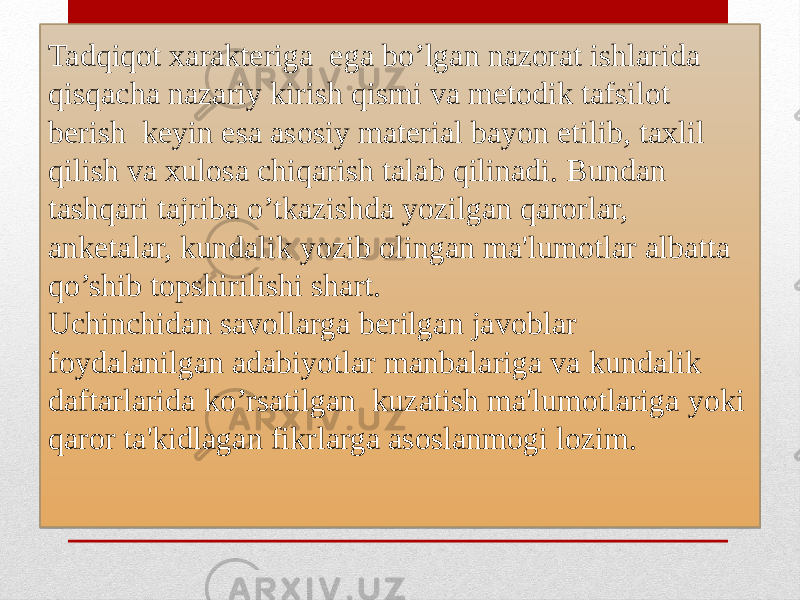 Tadqiqot xarakteriga ega bo’lgan nazorat ishlarida qisqacha nazariy kirish qismi va metodik tafsilot berish keyin esa asosiy material bayon etilib, taxlil qilish va xulosa chiqarish talab qilinadi. Bundan tashqari tajriba o’tkazishda yozilgan qarorlar, anketalar, kundalik yozib olingan ma&#39;lumotlar albatta qo’shib topshirilishi shart. Uchinchidan savollarga berilgan javoblar foydalanilgan adabiyotlar manbalariga va kundalik daftarlarida ko’rsatilgan kuzatish ma&#39;lumotlariga yoki qaror ta&#39;kidlagan fikrlarga asoslanmogi lozim.2D 1506 1D12 1506 0F 0C 150823 2F251006 1E080B0D0C 0D0C 150C 