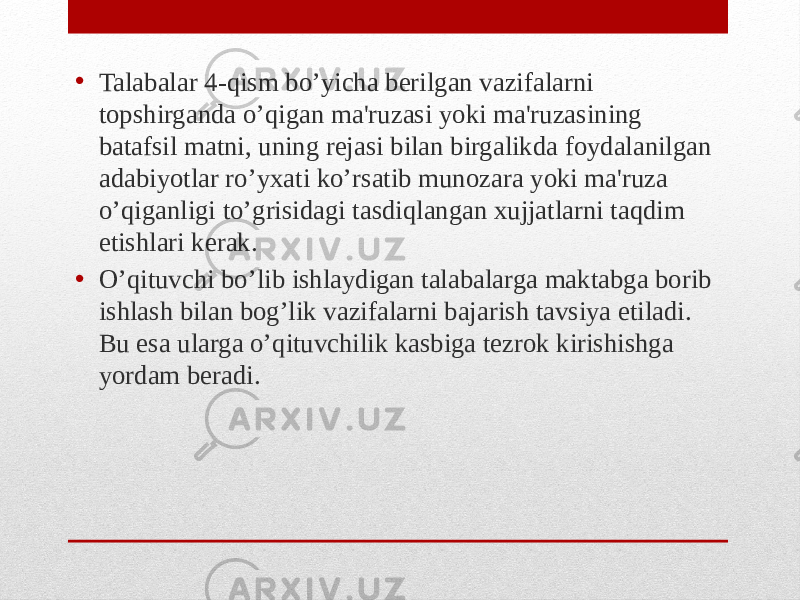 • Talabalar 4-qism bo’yicha berilgan vazifalarni topshirganda o’qigan ma&#39;ruzasi yoki ma&#39;ruzasining batafsil matni, uning rejasi bilan birgalikda foydalanilgan adabiyotlar ro’yxati ko’rsatib munozara yoki ma&#39;ruza o’qiganligi to’grisidagi tasdiqlangan xujjatlarni taqdim etishlari kerak. • O’qituvchi bo’lib ishlaydigan talabalarga maktabga borib ishlash bilan bog’lik vazifalarni bajarish tavsiya etiladi. Bu esa ularga o’qituvchilik kasbiga tezrok kirishishga yordam beradi. 