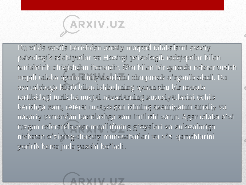 Ilmiy psixologik adabiyotlardan referat tuzish:Bu xilda vazifa berishdan asosiy maqsad talabalarni asosiy psixologik adabiyotlar va Hozirgi psixologik tadqiqotlar bilan tanishtirib chiqishdan iboratdir. Shu bilan bir qatorda referat tuzish orqali talaba ayrim ilmiy asarlarni chuqurrok o’rganib oladi. Bu esa talabaga kitob bilan ishlashning aynan shu bir masala tartibidagi turlicha nuqtai nazarlarning xususiyatlarini ochib berishga xam, referat tuzayotgan ishning axamiyatini amaliy va nazariy tomondan baxolashga xam intilishi zarur. Agar talaba o’zi tuzgan referatida asar muallifining g’oyalari va xulozalariga nisbatan o’zining shaxsiy munosabatlari va o’z qarashlarini yoritib bersa juda yaxshi bo’ladi.01 1015 2E14030706 1C05 0F 0816150C 12 0F 1D12 0E0C 0F 0E06 0B081606 