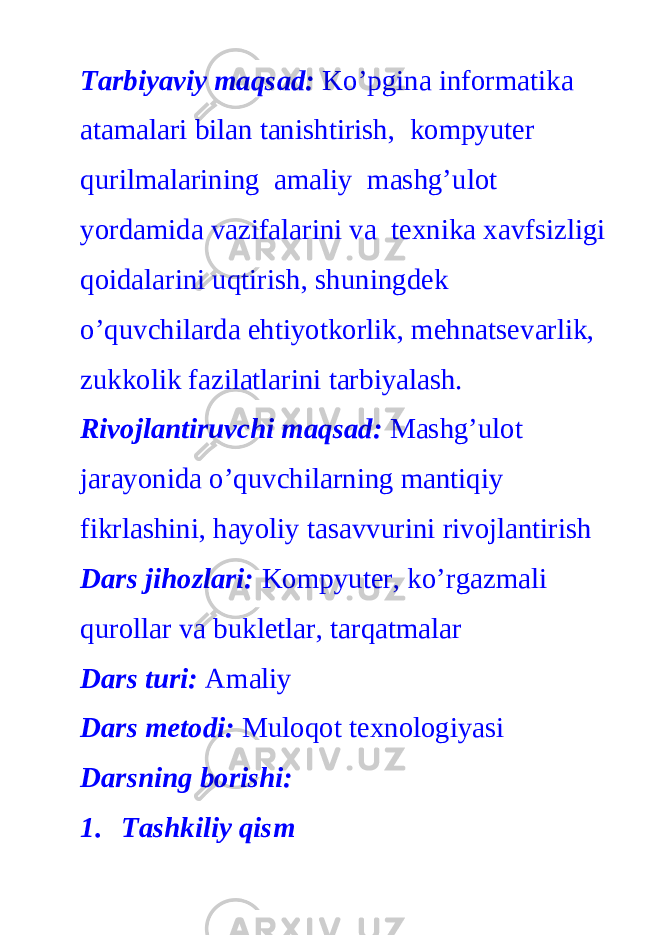 Tarbiyaviy maqsad: Ko’pgina informatika atamalari bilan tanishtirish, kompyuter qurilmalarining amaliy mashg’ulot yordamida vazifalarini va texnika xavfsizligi qoidalarini uqtirish, shuningdek o’quvchilarda ehtiyotkorlik, mehnatsevarlik, zukkolik fazilatlarini tarbiyalash. Rivojlantiruvchi maqsad: Mashg’ulot jarayonida o’quvchilarning mantiqiy fikrlashini, hayoliy tasavvurini rivojlantirish Dars jihozlari: Kompyuter, ko’rgazmali qurollar va bukletlar, tarqatmalar Dars turi: Amaliy Dars metodi: Muloqot texnologiyasi Darsning borishi: 1. Tashkiliy qism 