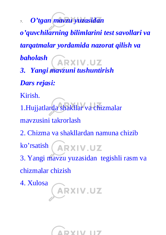 2. O’tgan mavzu yuzasidan o’quvchilarning bilimlarini test savollari va tarqatmalar yordamida nazorat qilish va baholash 3. Yangi mavzuni tushuntirish Dars rejasi: Kirish. 1.Hujjatlarda shakllar va chizmalar mavzusini takrorlash 2. Chizma va shakllardan namuna chizib ko’rsatish 3. Yangi mavzu yuzasidan tegishli rasm va chizmalar chizish 4. Xulosa 