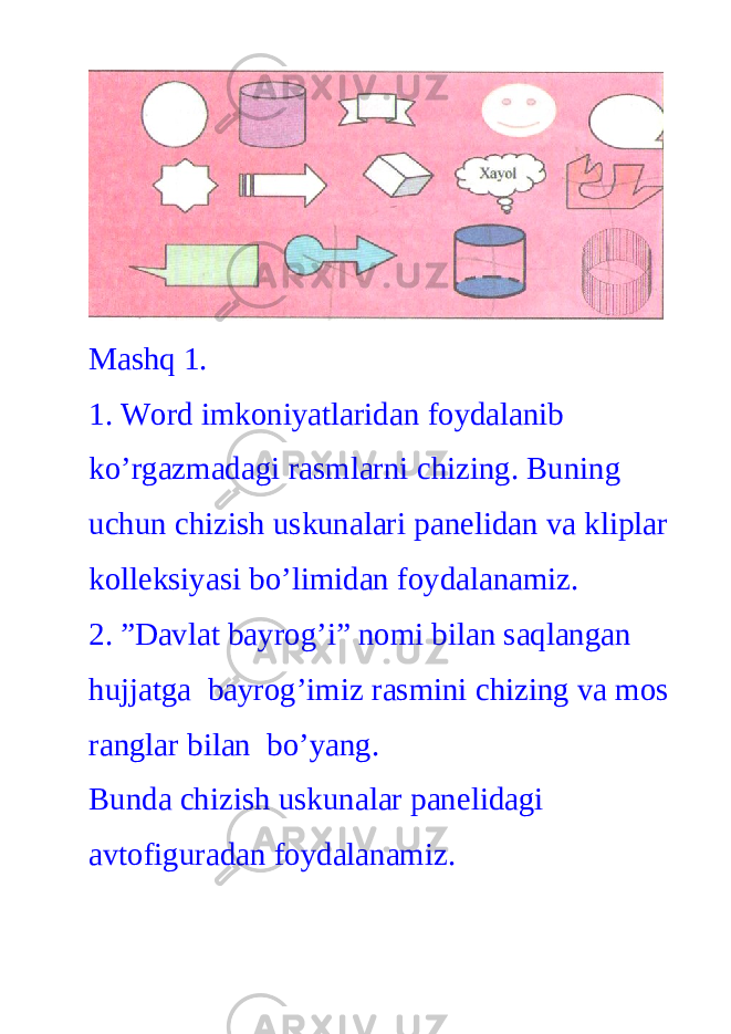 Mashq 1. 1. Word imkoniyatlaridan foydalanib ko’rgazmadagi rasmlarni chizing. Buning uchun chizish uskunalari panelidan va kliplar kolleksiyasi bo’limidan foydalanamiz. 2. ”Davlat bayrog’i” nomi bilan saqlangan hujjatga bayrog’imiz rasmini chizing va mos ranglar bilan bo’yang. Bunda chizish uskunalar panelidagi avtofiguradan foydalanamiz. 