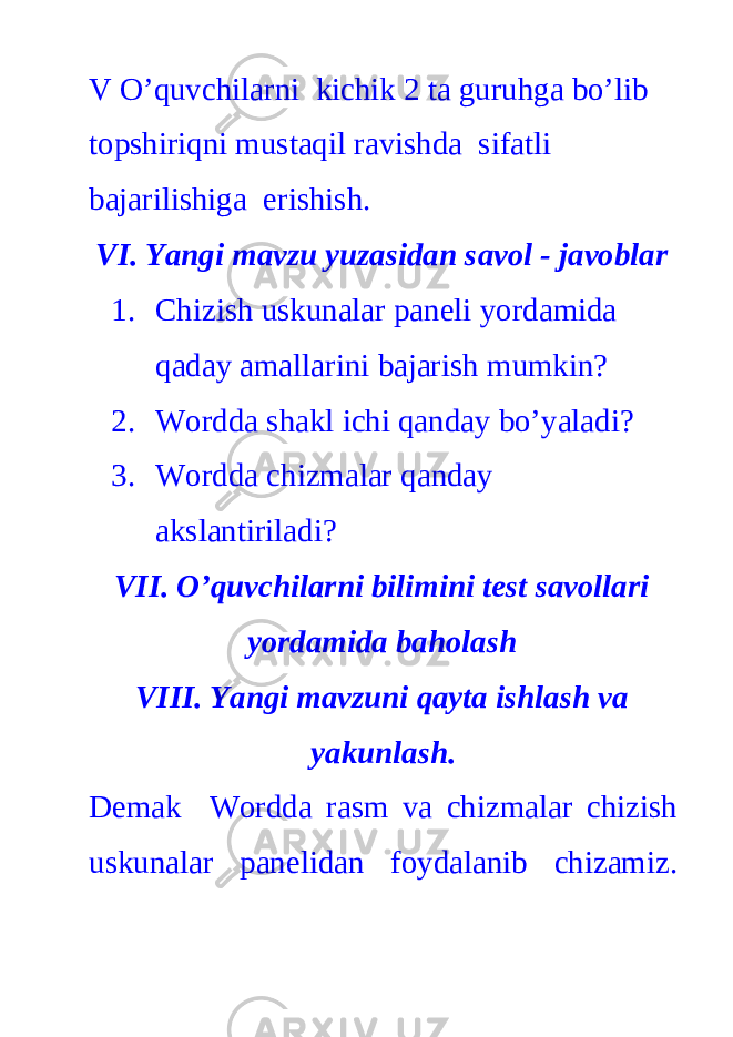 V O’quvchilarni kichik 2 ta guruhga bo’lib topshiriqni mustaqil ravishda sifatli bajarilishiga erishish. VI. Yangi mavzu yuzasidan savol - javoblar 1. Chizish uskunalar paneli yordamida qaday amallarini bajarish mumkin? 2. Wordda shakl ichi qanday bo’yaladi? 3. Wordda chizmalar qanday akslantiriladi? VII. O’quvchilarni bilimini test savollari yordamida baholash VIII. Yangi mavzuni qayta ishlash va yakunlash. Demak Wordda rasm va chizmalar chizish uskunalar panelidan foydalanib chizamiz. 