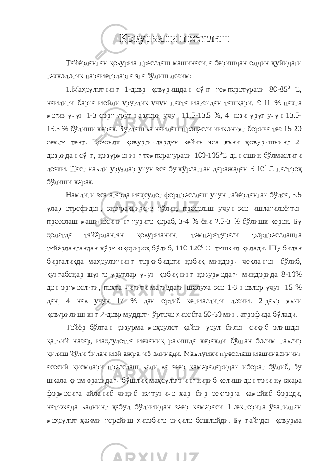 Қ овурмани пресслаш Тайёрланган қовурма пресслаш машинасига беришдан олдин қуйидаги технологик параметрларга эга бўлиш лозим: 1.Маҳсулотнинг 1-давр қовуришдан сўнг температураси 80-85 0 С, намлиги барча мойли уруғлик учун пахта мағзидан ташқари, 9-11 % пахта мағиз учун 1-3 сорт уруғ навлари учун 11.5-13.5 %, 4 нави уруғ учун 13.5- 15.5 % бўлиши керак. Буғлаш ва намлаш процесси имконият борича тез 15-20 сек.га тенг. Қозонли қовургичлардан кейин эса яъни қовуришнинг 2- давридан сўнг, қовурманинг температураси 100-105 0 С дан ошик бўлмаслиги лозим. Паст навли уруғлар учун эса бу кўрсатган даражадан 5-10 0 С пастроқ бўлиши керак. Намлиги эса агарда маҳсулот форпресслаш учун тайёрланган бўлса, 5.5 улар атрофидан, экстракциясиз тўлиқ, пресслаш учун эса ишлатилаётган пресслаш машинасининг турига қараб, 3-4 % ёки 2.5-3 % бўлиши керак. Бу ҳолатда тайёрланган қовурманинг температураси форпресслашга тайёрлангандан кўра юқорироқ бўлиб, 110-120 0 С ташкил қилади. Шу билан биргаликда маҳсулотнинг таркибидаги қобиқ миқдори чекланган бўлиб, кунгабоқар шунга уруғлар учун қобиқнинг қовурмадаги миқдорида 8-10% дан ортмаслиги, пахта чигити мағиздаги шелуха эса 1-3 навлар учун 15 % дан, 4 нав учун 17 % дан ортиб кетмаслиги лозим. 2-давр яъни қовурилишнинг 2-давр муддати ўртача хисобга 50-60 мин. атрофида бўлади. Тайёр бўлган қовурма маҳсулот қайси усул билан сиқиб олишдан қатъий назар, маҳсулотга механиқ равишда керакли бўлган босим таъсир қилиш йўли билан мой ажратиб олинади. Маълумки пресслаш машинасининг асосий қисмлари пресслаш вали ва зеер камераларидан иборат бўлиб, бу шкала қисм орасидаги бўшлиқ маҳсулотнинг кириб келишидан токи кунжара формасига айланиб чиқиб кетгунича хар бир секторга камайиб боради, натижада валнинг қабул бўлимидан зеер камераси 1-секторига ўзатилган маҳсулот ҳажми торайиш хисобига сиқила бошлайди. Бу пайтдан қовурма 