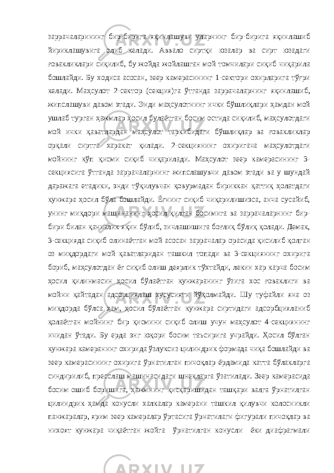 заррачаларининг бир-бирига яқинлашуви уларнинг бир-бирига яқинлашиб йириклашувига олиб келади. Аввало сиртқи юзалар ва сирт юзадаги ғовакликлари сиқилиб, бу жойда жойлашган мой томчилари сиқиб чиқарила бошлайди. Бу ходиса асосан, зеер камерасининг 1-сектори охирларига тўғри келади. Маҳсулот 2-сектор (секция)га ўтганда заррачаларнинг яқинлашиб, жипслашуви давом этади. Энди маҳсулотнинг ички бўшлиқлари ҳамдан мой ушлаб турган ҳажмлар ҳосил булаётган босим остида сиқилиб, маҳсулотдаги мой ички қаватлардан маҳсулот таркибидаги бўшлиқлар ва ғовакликлар орқали сиртга харакат қилади. 2-секциянинг охиригача маҳсулотдаги мойнинг кўп қисми сиқиб чиқарилади. Маҳсулот зеер камерасининг 3- секциясига ўтганда заррачаларнинг жипслашувчи давом этади ва у шундай даражага етадики, энди тўқилувчан қовурмадан бириккан қаттиқ ҳолатдаги кунжара ҳосил бўла бошлайди. Ёғнинг сиқиб чиқарилишиэса, анча сусайиб, унинг миқдори машинанинг ҳосил қилган босимига ва заррачаларнинг бир- бири билан қанчалик яқин бўлиб, зичлашишига боғлиқ бўлиқ қолади. Демак, 3-секцияда сиқиб олинаётган мой асосан заррачалар орасида қисилиб қолган оз миқдордаги мой қаватларидан ташкил топади ва 3-секциянинг охирига бориб, маҳсулотдан ёғ сиқиб олиш деярлик тўхтайди, лекин хар карча босим ҳосил қилинмасин ҳосил бўлаётган кунжаранинг ўзига хос ғоваклиги ва мойни қайтадан адсорциялаш хусусияти йўқолмайди. Шу туфайли яна оз миқдорда бўлса ҳам, ҳосил бўлаётган кунжара сиртидаги адсорбцияланиб қолаётган мойнинг бир қисмини сиқиб олиш учун маҳсулот 4-секциянинг ичидан ўтади. Бу ерда энг юқори босим таъсирига учрайди. Ҳосил бўлган кунжара камеранинг охирида ўзлуксиз цилиндрик формада чиқа бошлайди ва зеер камерасининг охирига ўрнатилган пичоқлар ёрдамида катта бўлакларга синдирилиб, пресслаш машинасидаги шнекларга ўзатилади. Зеер камерасида босим ошиб боришига, ҳажмнинг қисқаришидан ташқари валга ўрнатилган цилиндрик ҳамда конусли халкалар камерани ташкил қилувчи колосникли панжаралар, ярим зеер камералар ўртасига ўрнатилагн фигурали пичоқлар ва нихоят кунжара чиқаётган жойга ўрнатилган конусли ёки диафрагмали 