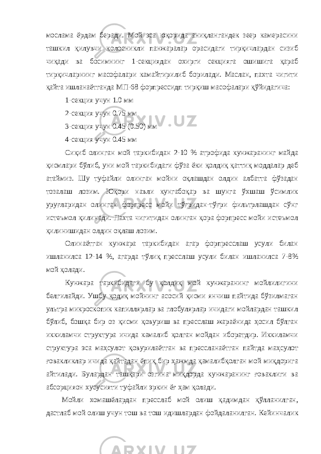 мослама ёрдам беради. Мой эса юқорида аниқлангандек зеер камерасини ташкил қилувчи колосникли панжаралар орасидаги тирқичлардан сизиб чиқади ва босимнинг 1-секциядан охирги секцияга ошишига қараб тирқичларнинг масофалари камайтирилиб борилади. Маслан, пахта чигити қайта ишланаётганда МП-68 форпрессидп тирқиш масофалари қўйидагича: 1-секция учун 1.0 мм 2-секция учун 0.75 мм 3-секция учун 0.45 (0.50) мм 4-секция учун 0.45 мм Сиқиб олинган мой таркибидан 2-10 % атрофида кунжаранинг майда қисмлари бўлиб, уни мой таркибидаги фўза ёки қолдиқ қаттиқ моддалар деб атаймиз. Шу туфайли олинган мойни оқлашдан олдин албатта фўзадан тозалаш лозим. Юқори навли кунгабоқар ва шунга ўхшаш ўсимлик уруғларидан олинган форпресс мойи тўғридан-тўғри фильтрлашдан сўнг истеъмол қилинади. Пахта чигитидан олинган қора форпресс мойи истеъмол қилинишидан олдин оқлаш лозим. Олинаётган кунжара таркибидан агар форпресслаш усули билан ишланилса 12-14 %, агарда тўлиқ пресслаш усули билан ишланилса 7-8% мой қолади. Кунжара таркибидаги бу қолдиқ мой кунжаранинг мойлилигини белгилайди. Ушбу қодиқ мойнинг асосий қисми янчиш пайтида бўзилмаган ультра микроскопик капиллярлар ва глобулярлар ичидаги мойлардан ташкил бўлиб, бошқа бир оз қисми қовуриш ва пресслаш жараёнида ҳосил бўлган иккиламчи структура ичида камалиб қолган мойдан иборатдир. Иккиламчи структура эса маҳсулот қовурилаётган ва прессланаётган пайтда маҳсулот ғовакликлар ичида қайтадан ёпиқ бир ҳажмда қамалибқолган мой миқдорига айтилади. Булардан ташқари озгина миқдорда кунжаранинг ғоваклиги ва абсорцияон хусусияти туфайли эркин ёғ ҳам қолади. Мойли хомашёлардан пресслаб мой олиш қадимдан қўлланилган, дастлаб мой олиш учун тош ва тош идишлардан фойдаланилган. Кейинчал ик 