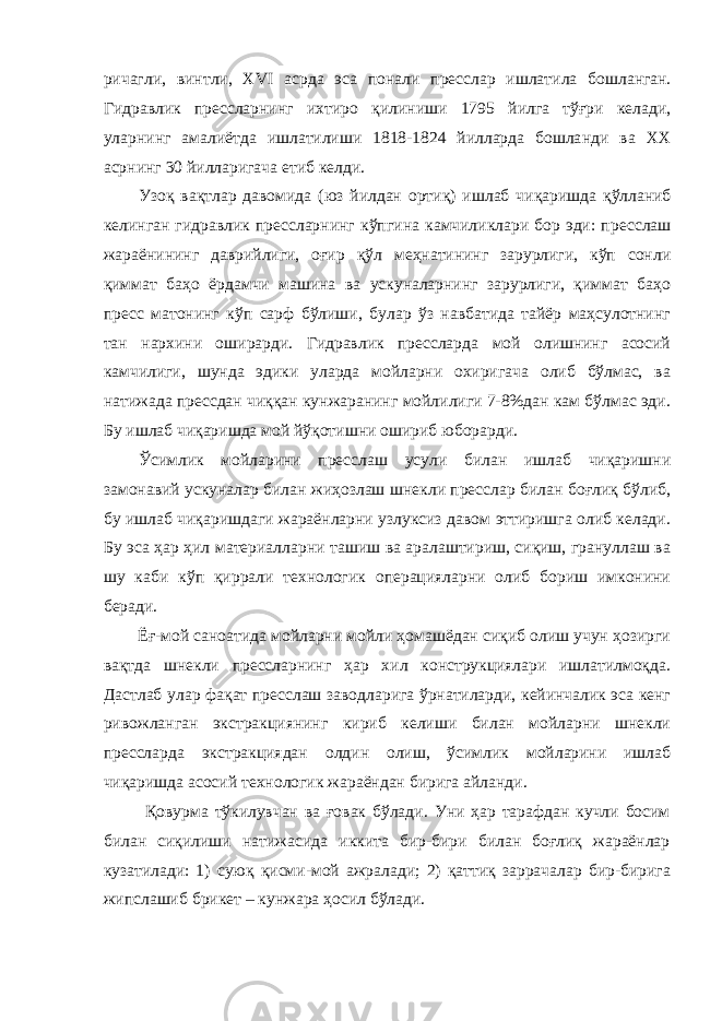 ричагли , ви н тли, XVI асрда эса по н али пр е сслар ишлати л а бо шла н ган. Гидравлик прессларни н г и хтиро қ или н иши 1795 й илга т ўғ р и келади, улар н и н г ама л иётда ишлатилиши 1818-1824 йилларда бошла н ди ва XX аср н и н г 30 йилларигача етиб ке лди . Узо қ ва қ тлар давомида (юз йилдан ортиқ) ишлаб чи қ аришда қў лланиб кели н га н гидравлик пресслар н и н г к ў пги н а камчиликлари бор эди: пр е сслаш жара ён ини н г даврийлиги, оғир қўл меҳнатининг зарурлиги, кўп сонли қиммат баҳо ёрдамчи машина ва ускуналарнинг зарурлиги, қиммат баҳо пресс матонинг кўп сарф бўлиши, булар ўз навбатида тайёр маҳсулотнинг тан нархини оширарди. Гидравлик прессларда мой олишнинг асосий камчилиги, шунда эдики уларда мойларни охиригача олиб бўлмас, ва натижада прессдан чиққан кунжаранинг мойлилиги 7-8%дан кам бўлмас эди. Бу ишлаб чиқаришда мой йўқотишни ошириб юборарди. Ўсимлик мойларини пресслаш усули билан ишлаб чиқаришни замонавий ускуналар билан жиҳозлаш шнекли пресслар билан боғлиқ бўлиб, бу ишлаб чиқаришдаги жараёнларни узлуксиз давом эттиришга олиб келади. Бу эса ҳар ҳил материалларни ташиш ва аралаштириш, сиқиш, грануллаш ва шу каби кўп қиррали технологик операцияларни олиб бориш имконини беради. Ёғ-мой саноатида мойларни мойли ҳомашёдан сиқиб олиш учун ҳозирги вақтда шнекли прессларнинг ҳар хил конструкциялари ишлатилмоқда. Дастлаб улар фақат пресслаш заводларига ўрнатиларди, кейинчалик эса кенг ривожланган экстракциянинг кириб келиши билан мойларни шнекли прессларда экстракциядан олдин олиш, ўсимлик мойларини ишлаб чиқаришда асосий технологик жараёндан бирига айланди. Қовурма тўкилувчан ва ғовак бўлади. Уни ҳар тарафдан кучли босим билан сиқилиши натижасида иккита бир-бири билан боғлиқ жараёнлар кузатилади: 1) суюқ қисми-мой ажралади; 2) қаттиқ заррачалар бир-бирига жипслашиб брикет – кунжара ҳосил бўлади. 